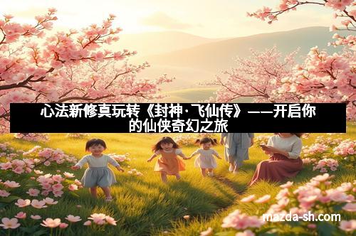 心法新修真玩转《封神·飞仙传》——开启你的仙侠奇幻之旅