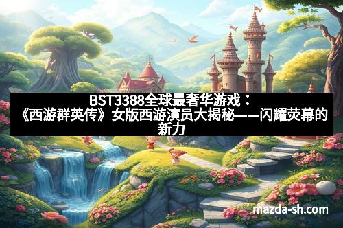 BST3388全球最奢华游戏：《西游群英传》女版西游演员大揭秘——闪耀荧幕的新力量