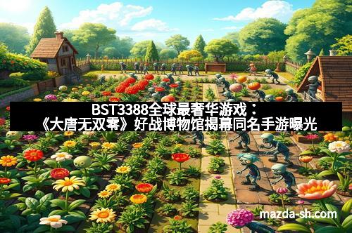 BST3388全球最奢华游戏：《大唐无双零》好战博物馆揭幕同名手游曝光